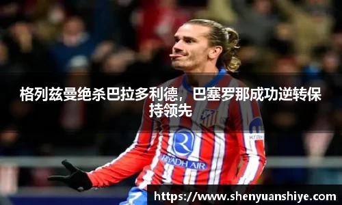 格列兹曼绝杀巴拉多利德，巴塞罗那成功逆转保持领先