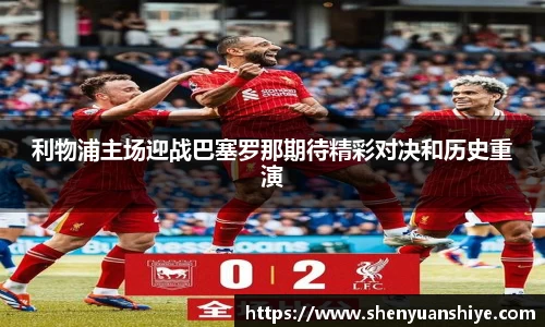 利物浦主场迎战巴塞罗那期待精彩对决和历史重演