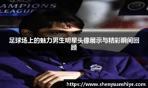 足球场上的魅力男生明星头像展示与精彩瞬间回顾