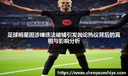 足球明星因涉嫌违法被捕引发舆论热议背后的真相与影响分析