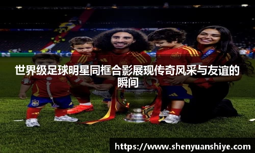 世界级足球明星同框合影展现传奇风采与友谊的瞬间